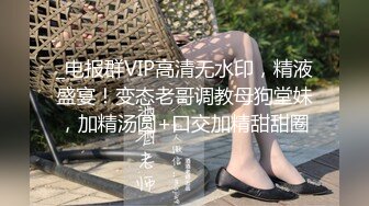 _电报群VIP高清无水印，精液盛宴！变态老哥调教母狗堂妹，加精汤圆+口交加精甜甜圈