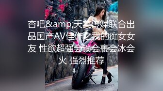 杏吧&amp;天美传媒联合出品国产AV佳作之我的痴女女友 性欲超强会锁会裹会冰会火 强烈推荐