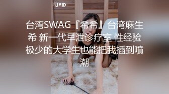 台湾SWAG『希希』台湾麻生希 新一代早泄诊疗室 性经验极少的大学生也能把我插到噴潮